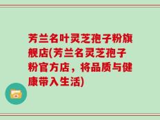 芳兰名叶灵芝孢子粉旗舰店(芳兰名灵芝孢子粉官方店，将品质与健康带入生活)