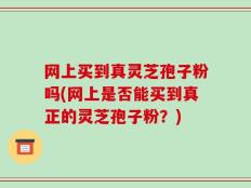 网上买到真灵芝孢子粉吗(网上是否能买到真正的灵芝孢子粉？)