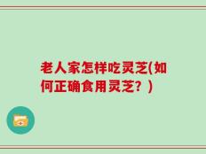 老人家怎样吃灵芝(如何正确食用灵芝？)