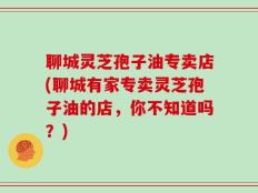 聊城灵芝孢子油专卖店(聊城有家专卖灵芝孢子油的店，你不知道吗？)
