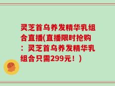 灵芝首乌养发精华乳组合直播(直播限时抢购：灵芝首乌养发精华乳组合只需299元！)