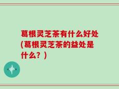 葛根灵芝茶有什么好处(葛根灵芝茶的益处是什么？)