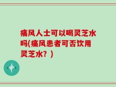 痛风人士可以喝灵芝水吗(痛风患者可否饮用灵芝水？)