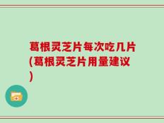 葛根灵芝片每次吃几片(葛根灵芝片用量建议)