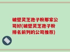 破壁灵芝孢子粉那家公司好(破壁灵芝孢子粉排名前列的公司推荐)