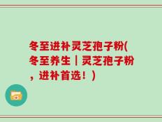 冬至进补灵芝孢子粉(冬至养生｜灵芝孢子粉，进补首选！)