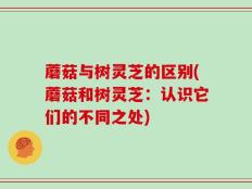蘑菇与树灵芝的区别(蘑菇和树灵芝：认识它们的不同之处)