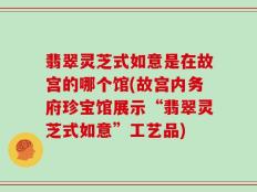 翡翠灵芝式如意是在故宫的哪个馆(故宫内务府珍宝馆展示“翡翠灵芝式如意”工艺品)