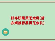 舒亦妍黑灵芝水乳(舒亦妍推荐黑灵芝水乳)