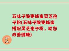 五味子酸枣蜂蜜灵芝孢子粉(五味子酸枣蜂蜜搭配灵芝孢子粉，助您改善健康)