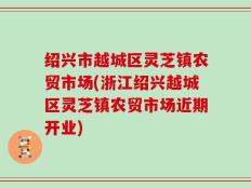 绍兴市越城区灵芝镇农贸市场(浙江绍兴越城区灵芝镇农贸市场近期开业)