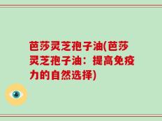 芭莎灵芝孢子油(芭莎灵芝孢子油：提高免疫力的自然选择)