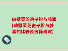 破壁灵芝孢子粉与胶囊(破壁灵芝孢子粉与胶囊的比较及选择建议)