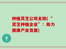 种植灵芝公司名称(“灵芝种植企业”：助力健康产业发展)