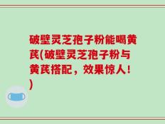 破壁灵芝孢子粉能喝黄芪(破壁灵芝孢子粉与黄芪搭配，效果惊人！)