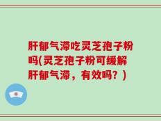 肝郁气滞吃灵芝孢子粉吗(灵芝孢子粉可缓解肝郁气滞，有效吗？)