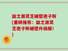 益之源灵芝破壁孢子粉(重磅推荐：益之源灵芝孢子粉破壁升级版！)