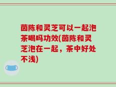 茵陈和灵芝可以一起泡茶喝吗功效(茵陈和灵芝泡在一起，茶中好处不浅)