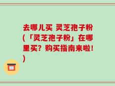 去哪儿买 灵芝孢子粉(「灵芝孢子粉」在哪里买？购买指南来啦！)