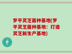 罗平灵芝菌种基地(罗平灵芝菌种基地：打造灵芝新生产基地)