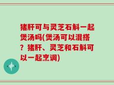 猪肝可与灵芝石斛一起煲汤吗(煲汤可以混搭？猪肝、灵芝和石斛可以一起烹调)