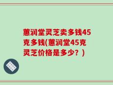 蕙润堂灵芝卖多钱45克多钱(蕙润堂45克灵芝价格是多少？)