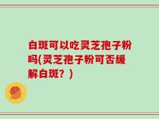 白斑可以吃灵芝孢子粉吗(灵芝孢子粉可否缓解白斑？)