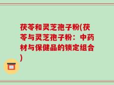 茯苓和灵芝孢子粉(茯苓与灵芝孢子粉：中药材与保健品的锁定组合)