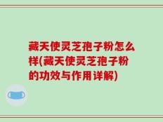 藏天使灵芝孢子粉怎么样(藏天使灵芝孢子粉的功效与作用详解)