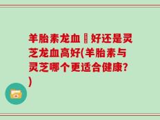 羊胎素龙血髙好还是灵芝龙血高好(羊胎素与灵芝哪个更适合健康？)