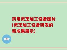 药用灵芝加工设备图片(灵芝加工设备研发的新成果展示)