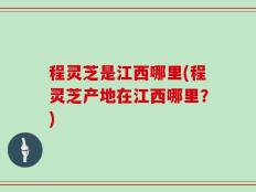 程灵芝是江西哪里(程灵芝产地在江西哪里？)