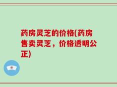 药房灵芝的价格(药房售卖灵芝，价格透明公正)