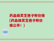 药品级灵芝孢子粉价格(药品级灵芝孢子粉价格公开！)