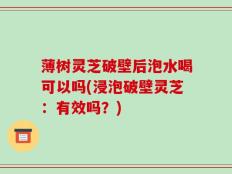 薄树灵芝破壁后泡水喝可以吗(浸泡破壁灵芝：有效吗？)
