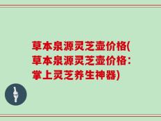草本泉源灵芝壶价格(草本泉源灵芝壶价格：掌上灵芝养生神器)