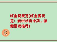 红金猊灵芝(红金猊灵芝：解析珍贵中药，保健常识推荐)