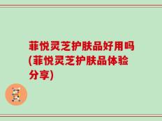 菲悦灵芝护肤品好用吗(菲悦灵芝护肤品体验分享)