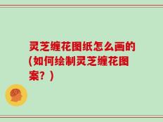 灵芝缠花图纸怎么画的(如何绘制灵芝缠花图案？)