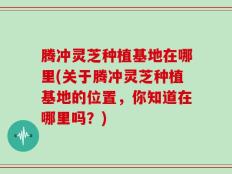 腾冲灵芝种植基地在哪里(关于腾冲灵芝种植基地的位置，你知道在哪里吗？)