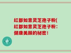 红都如意灵芝孢子粉(红都如意灵芝孢子粉：健康美颜的秘密！