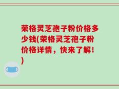 荣格灵芝孢子粉价格多少钱(荣格灵芝孢子粉价格详情，快来了解！)