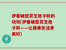 伊春破壁灵芝孢子粉的功效(伊春破壁灵芝孢子粉——让健康生活更美好)