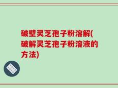破壁灵芝孢子粉溶解(破解灵芝孢子粉溶液的方法)