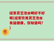 经常灵芝泡水喝好不好呢(经常饮用灵芝泡水有益健康，你知道吗？)