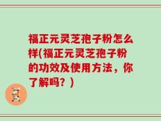 福正元灵芝孢子粉怎么样(福正元灵芝孢子粉的功效及使用方法，你了解吗？)