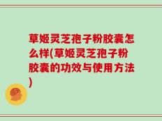 草姬灵芝孢子粉胶囊怎么样(草姬灵芝孢子粉胶囊的功效与使用方法)
