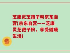 芝康灵芝孢子粉京东自营(京东自营——芝康灵芝孢子粉，享受健康生活)