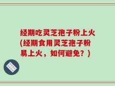经期吃灵芝孢子粉上火(经期食用灵芝孢子粉易上火，如何避免？)