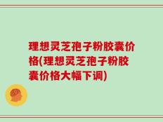 理想灵芝孢子粉胶囊价格(理想灵芝孢子粉胶囊价格大幅下调)